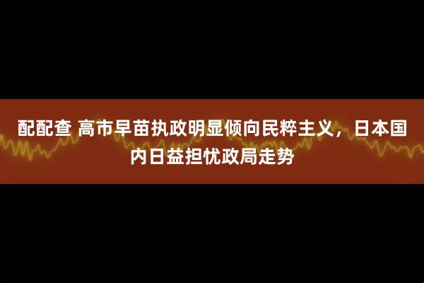配配查 高市早苗执政明显倾向民粹主义，日本国内日益担忧政局走势