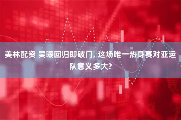 美林配资 吴曦回归即破门, 这场唯一热身赛对亚运队意义多大?