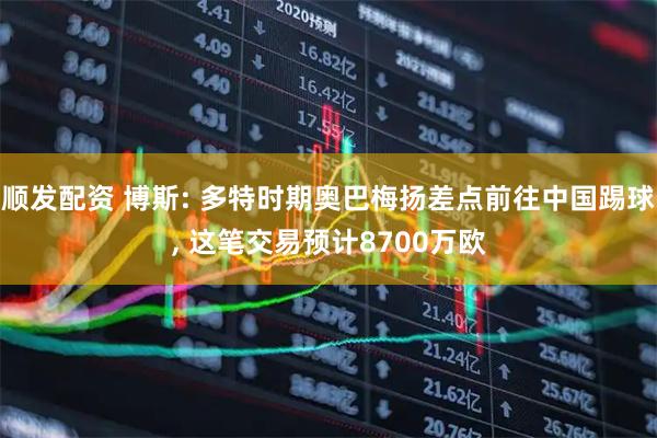 顺发配资 博斯: 多特时期奥巴梅扬差点前往中国踢球, 这笔交易预计8700万欧