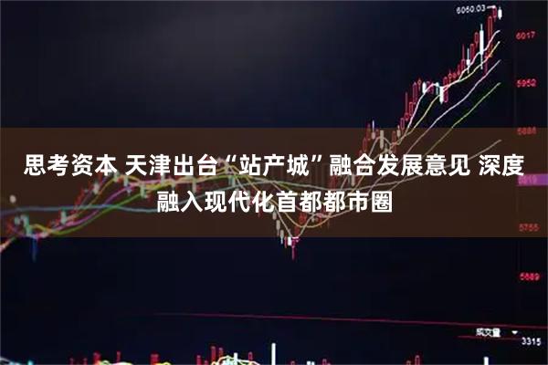 思考资本 天津出台“站产城”融合发展意见 深度融入现代化首都都市圈