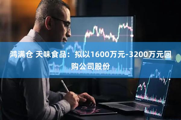 鸿满仓 天味食品：拟以1600万元-3200万元回购公司股份