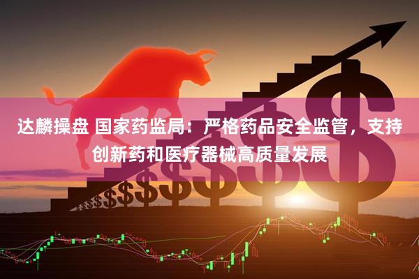 达麟操盘 国家药监局：严格药品安全监管，支持创新药和医疗器械高质量发展