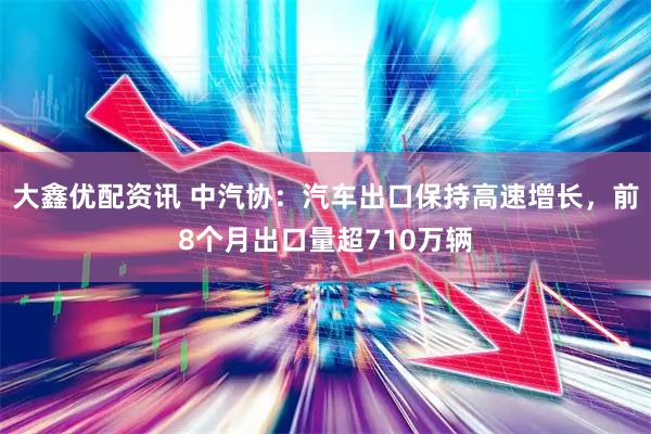 大鑫优配资讯 中汽协：汽车出口保持高速增长，前8个月出口量超710万辆