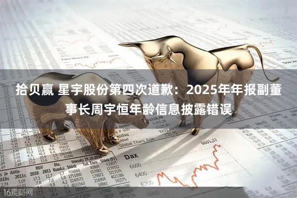 拾贝赢 星宇股份第四次道歉：2025年年报副董事长周宇恒年龄信息披露错误