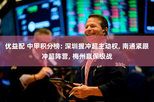 优益配 中甲积分榜: 深圳握冲超主动权, 南通紧跟冲超阵营, 梅州赢保级战