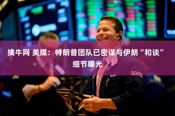 擒牛网 美媒：特朗普团队已密谋与伊朗“和谈” 细节曝光