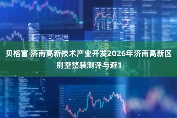 贝格富 济南高新技术产业开发2026年济南高新区别墅整装测评与避1