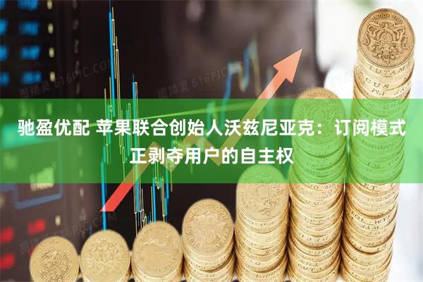 驰盈优配 苹果联合创始人沃兹尼亚克：订阅模式正剥夺用户的自主权