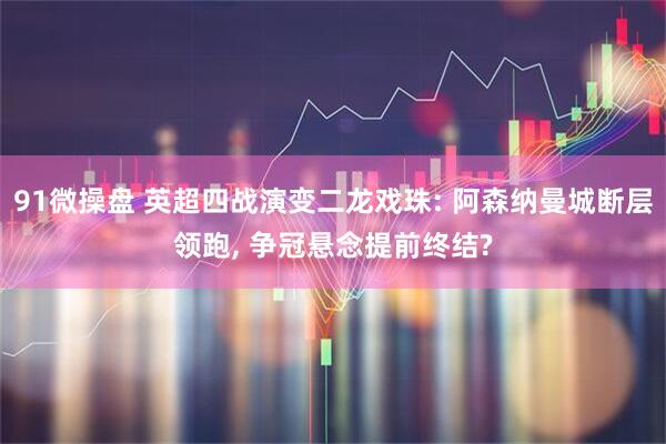91微操盘 英超四战演变二龙戏珠: 阿森纳曼城断层领跑, 争冠悬念提前终结?