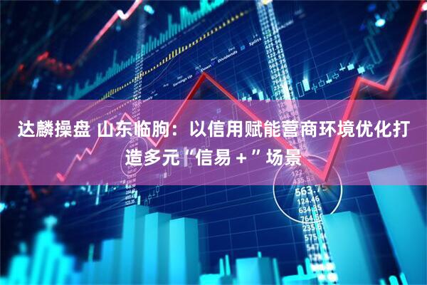 达麟操盘 山东临朐：以信用赋能营商环境优化打造多元“信易＋”场景