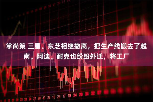 掌尚策 三星、东芝相继撤离，把生产线搬去了越南。阿迪、耐克也纷纷外迁，将工厂