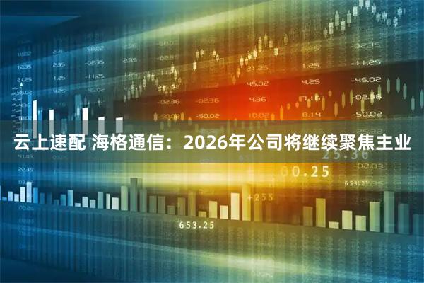 云上速配 海格通信：2026年公司将继续聚焦主业