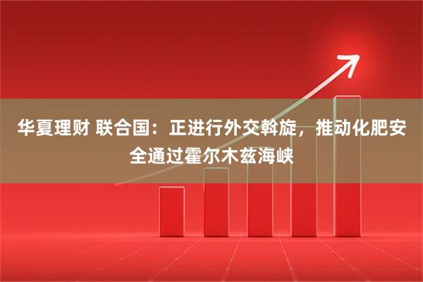 华夏理财 联合国：正进行外交斡旋，推动化肥安全通过霍尔木兹海峡