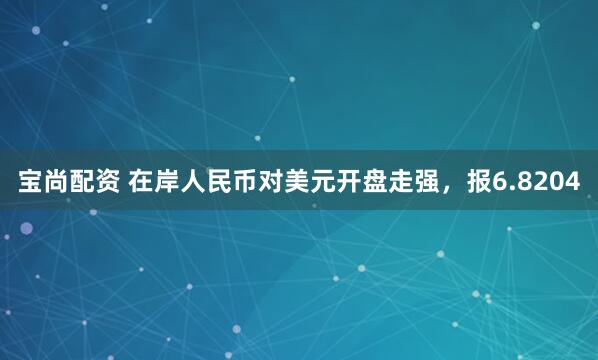 宝尚配资 在岸人民币对美元开盘走强，报6.8204