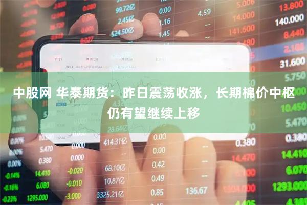中股网 华泰期货：昨日震荡收涨，长期棉价中枢仍有望继续上移