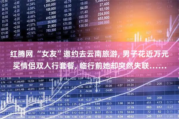 红腾网 “女友”邀约去云南旅游, 男子花近万元买情侣双人行套餐, 临行前她却突然失联……