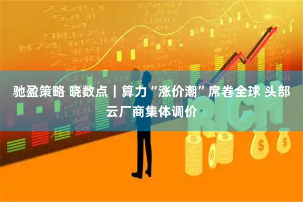 驰盈策略 晓数点|算力“涨价潮”席卷全球 头部云厂商集体调价