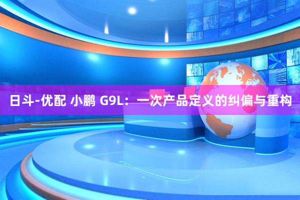 日斗-优配 小鹏 G9L:一次产品定义的纠偏与重构