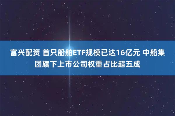 富兴配资 首只船舶ETF规模已达16亿元 中船集团旗下上市公司权重占比超五成