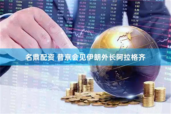 名鼎配资 普京会见伊朗外长阿拉格齐