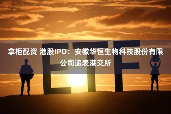 拿柜配资 港股IPO：安徽华恒生物科技股份有限公司递表港交所