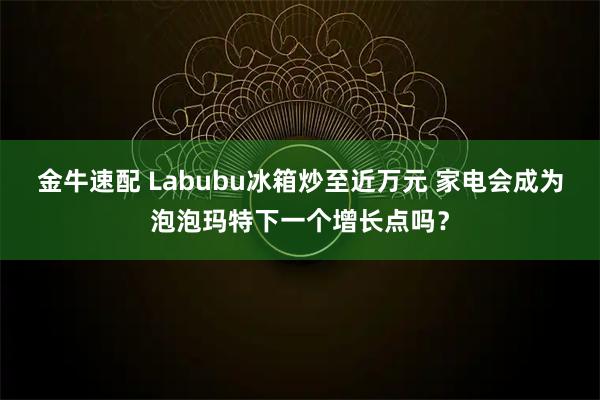 金牛速配 Labubu冰箱炒至近万元 家电会成为泡泡玛特下一个增长点吗？