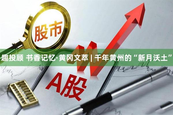 趣投顾 书香记忆·黄冈文萃 | 千年黄州的“新月沃土”