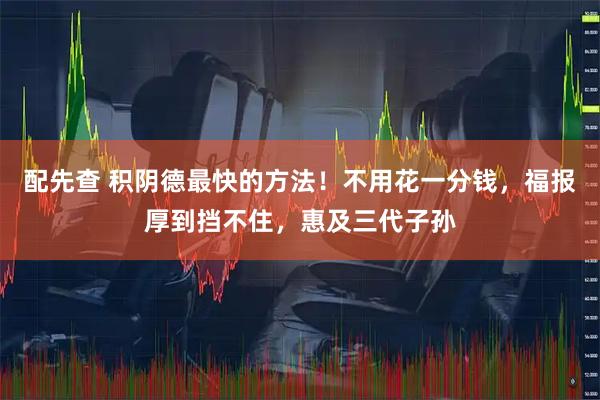 配先查 积阴德最快的方法!不用花一分钱,福报厚到挡不住,惠及三代子孙