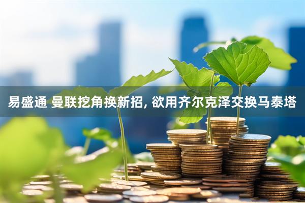易盛通 曼联挖角换新招, 欲用齐尔克泽交换马泰塔