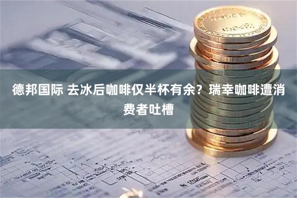 德邦国际 去冰后咖啡仅半杯有余？瑞幸咖啡遭消费者吐槽