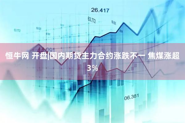 恒牛网 开盘|国内期货主力合约涨跌不一 焦煤涨超3%