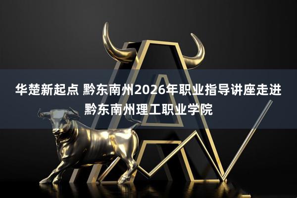 华楚新起点 黔东南州2026年职业指导讲座走进黔东南州理工职业学院