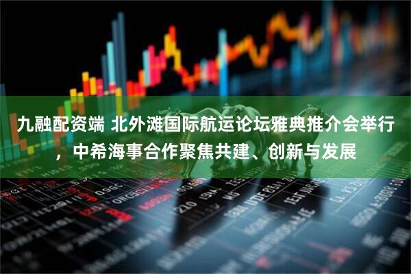 九融配资端 北外滩国际航运论坛雅典推介会举行,中希海事合作聚焦共建、创新与发展