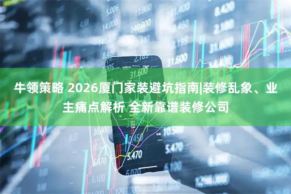 牛领策略 2026厦门家装避坑指南|装修乱象、业主痛点解析 全新靠谱装修公司
