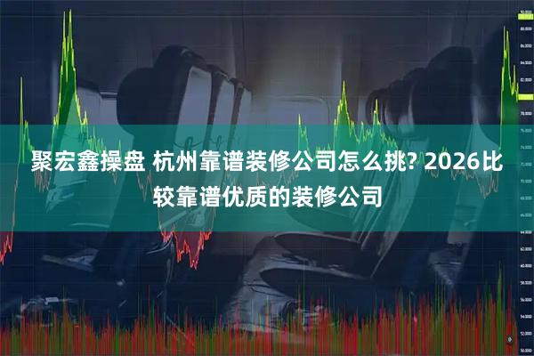 聚宏鑫操盘 杭州靠谱装修公司怎么挑? 2026比较靠谱优质的装修公司
