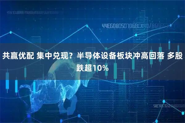 共赢优配 集中兑现？半导体设备板块冲高回落 多股跌超10%