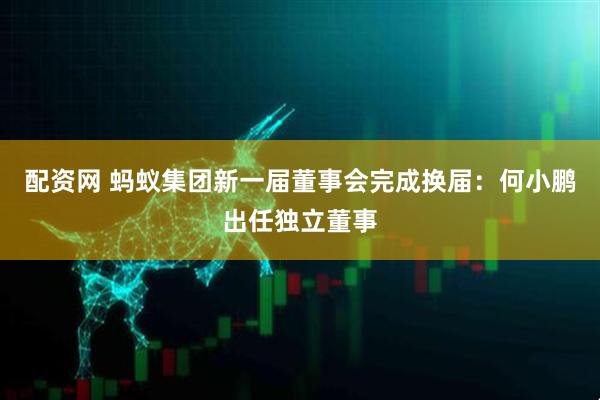 配资网 蚂蚁集团新一届董事会完成换届：何小鹏出任独立董事