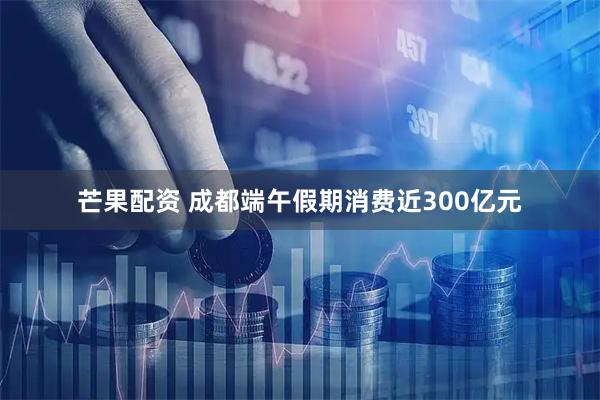 芒果配资 成都端午假期消费近300亿元