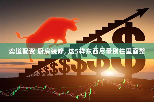 奕道配资 厨房装修, 这5样东西尽量别往里面整