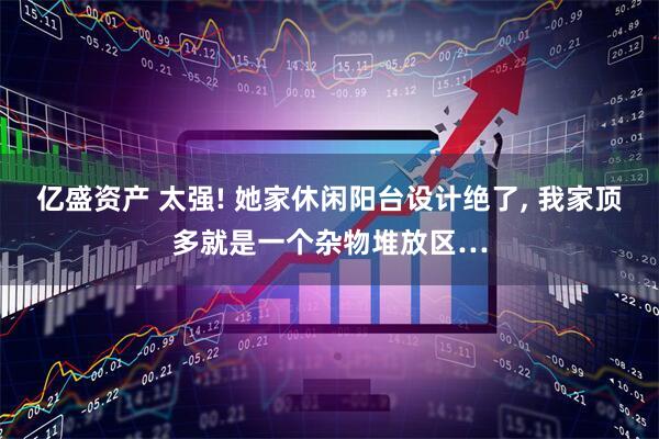 亿盛资产 太强! 她家休闲阳台设计绝了, 我家顶多就是一个杂物堆放区…