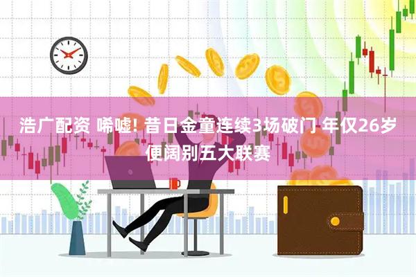 浩广配资 唏嘘! 昔日金童连续3场破门 年仅26岁便阔别五大联赛