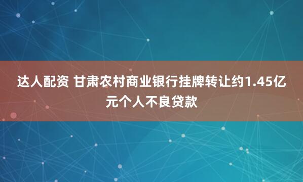 达人配资 甘肃农村商业银行挂牌转让约1.45亿元个人不良贷款