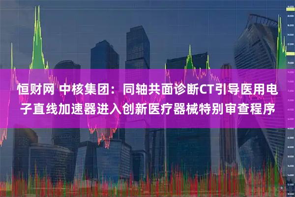 恒财网 中核集团：同轴共面诊断CT引导医用电子直线加速器进入创新医疗器械特别审查程序