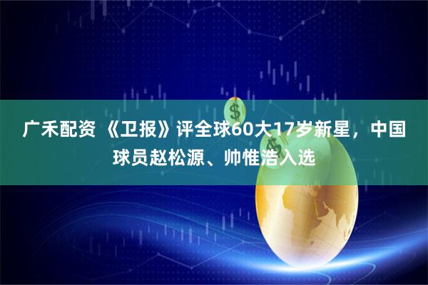 广禾配资 《卫报》评全球60大17岁新星，中国球员赵松源、帅惟浩入选
