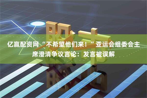 亿赢配资网 “不希望他们来！”亚运会组委会主席澄清争议言论：发言被误解