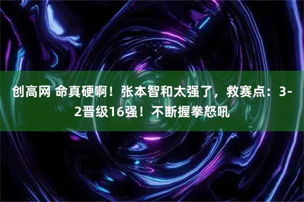 创高网 命真硬啊！张本智和太强了，救赛点：3-2晋级16强！不断握拳怒吼