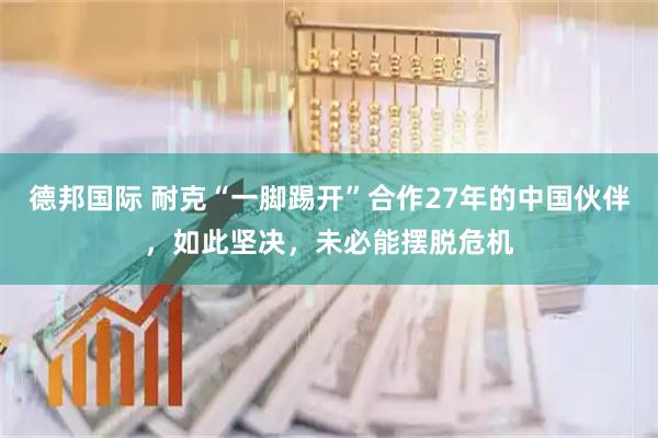 德邦国际 耐克“一脚踢开”合作27年的中国伙伴，如此坚决，未必能摆脱危机