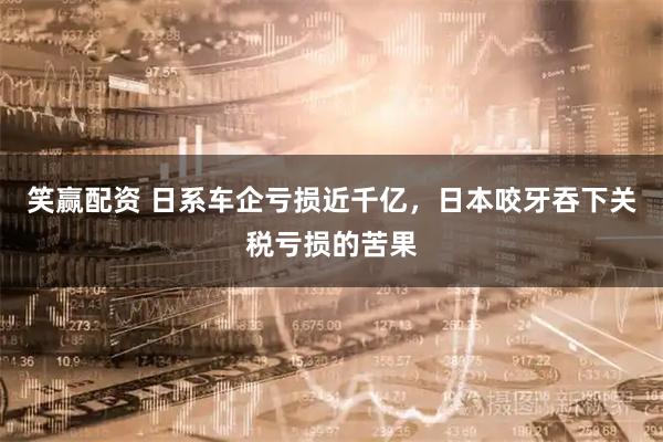 笑赢配资 日系车企亏损近千亿，日本咬牙吞下关税亏损的苦果