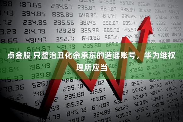点金股 只整治丑化余承东的造谣账号，华为维权理所应当