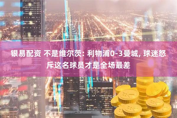银易配资 不是维尔茨: 利物浦0-3曼城, 球迷怒斥这名球员才是全场最差